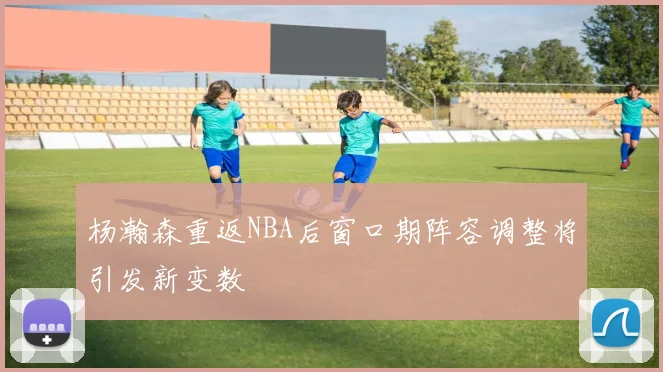 杨瀚森重返NBA后窗口期阵容调整将引发新变数
