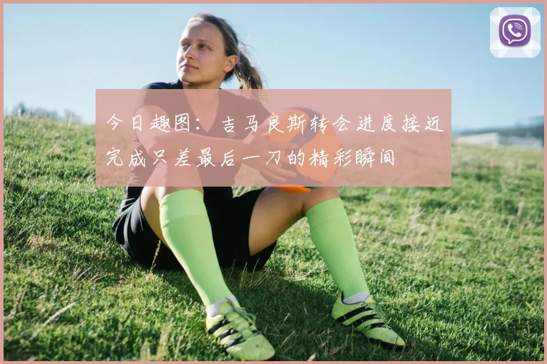 今日趣图：吉马良斯转会进度接近完成只差最后一刀的精彩瞬间
