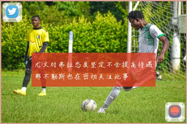 尤文对弗拉态度坚定不会提高待遇那不勒斯也在密切关注此事