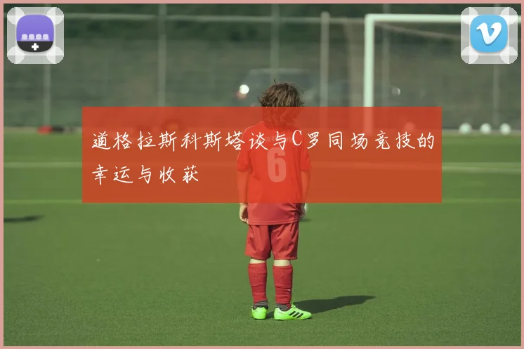 道格拉斯科斯塔谈与C罗同场竞技的幸运与收获
