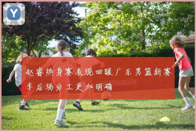 赵睿热身赛表现回暖广东男篮新赛季后场分工更加明确