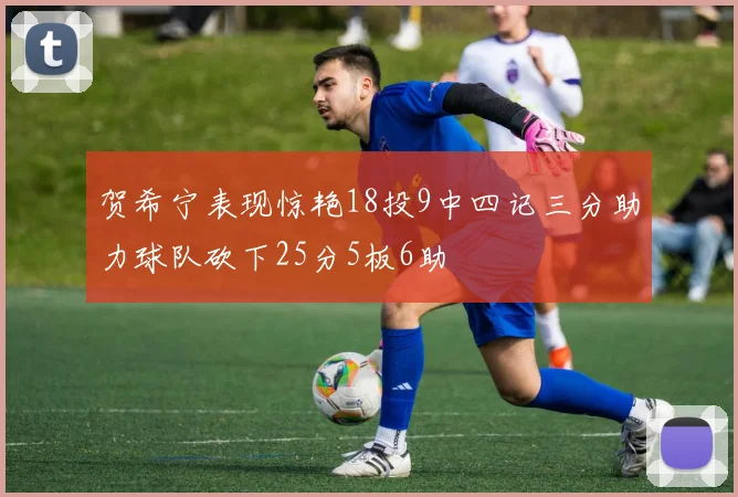 贺希宁表现惊艳18投9中四记三分助力球队砍下25分5板6助