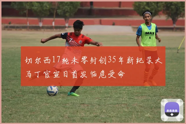 切尔西17轮未零封创35年新纪录大马丁官宣日首发临危受命