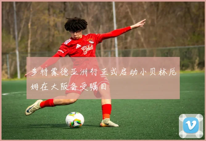 多特蒙德亚洲行正式启动小贝林厄姆在大阪备受瞩目