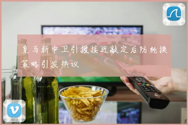 皇马新中卫引援接近敲定后防轮换策略引发热议