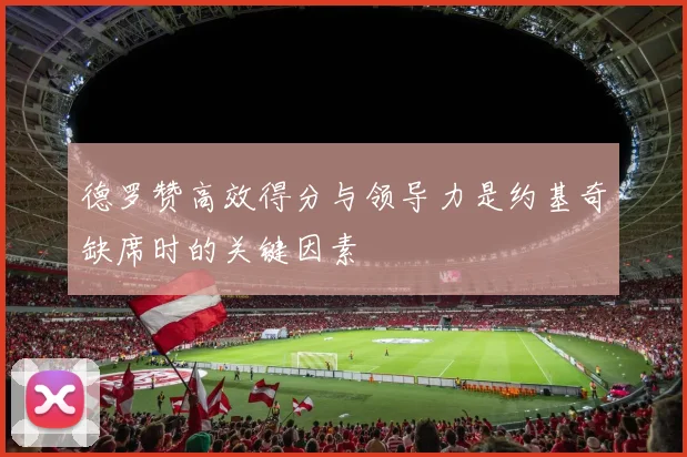 德罗赞高效得分与领导力是约基奇缺席时的关键因素