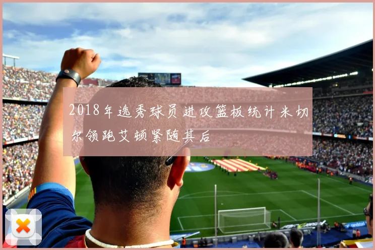2018年选秀球员进攻篮板统计米切尔领跑艾顿紧随其后
