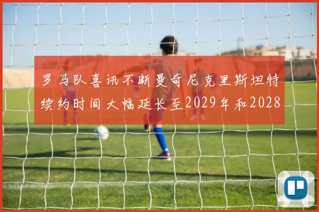 罗马队喜讯不断曼奇尼克里斯坦特续约时间大幅延长至2029年和2028年