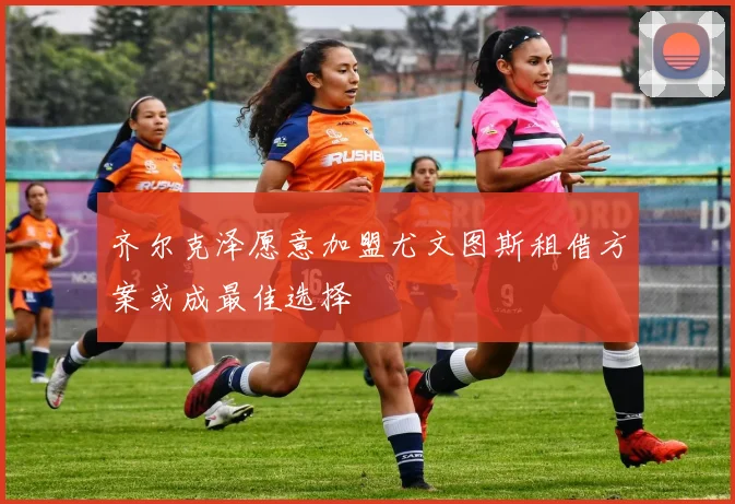 齐尔克泽愿意加盟尤文图斯租借方案或成最佳选择