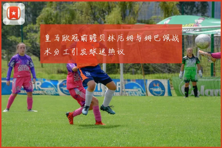 皇马欧冠前瞻贝林厄姆与姆巴佩战术分工引发球迷热议